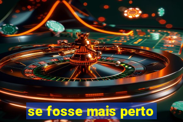 se fosse mais perto