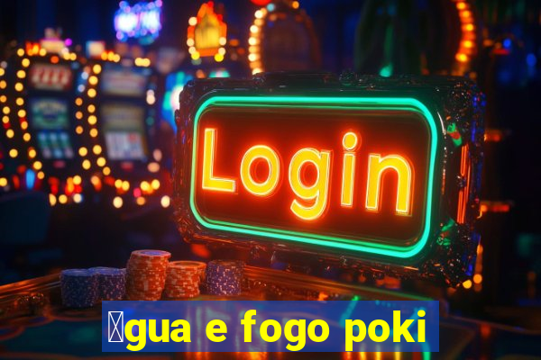 谩gua e fogo poki