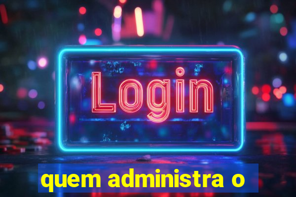 quem administra o