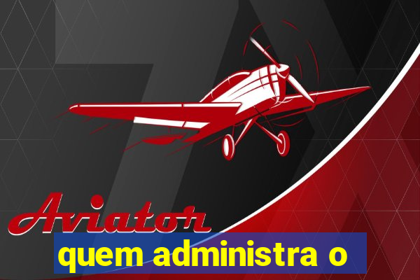 quem administra o