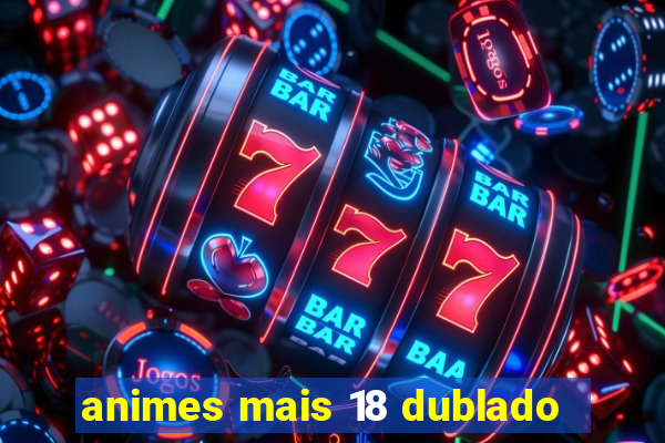 animes mais 18 dublado