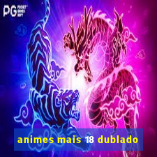 animes mais 18 dublado