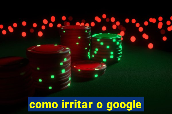 como irritar o google