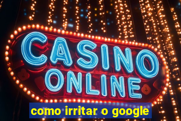 como irritar o google