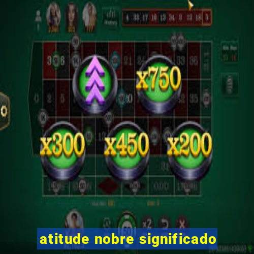 atitude nobre significado