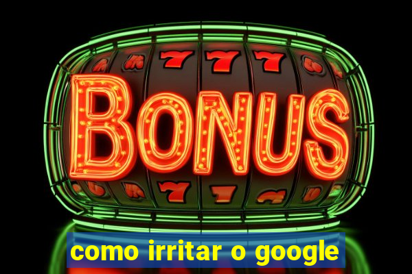 como irritar o google