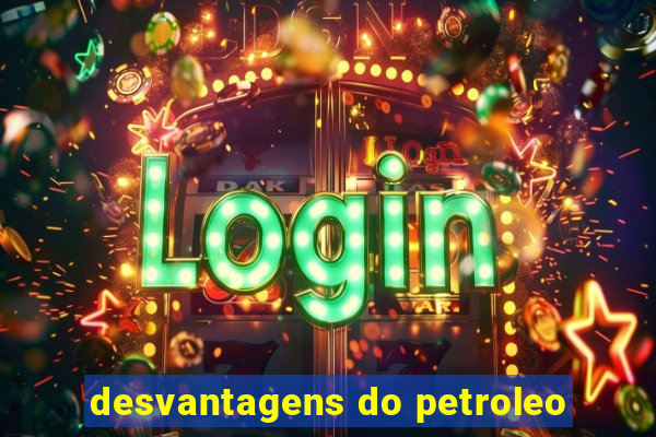 desvantagens do petroleo