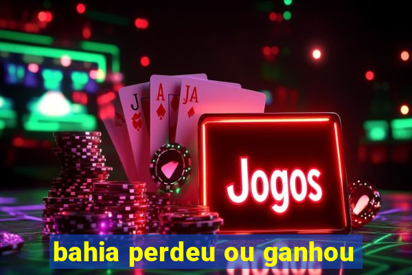 bahia perdeu ou ganhou