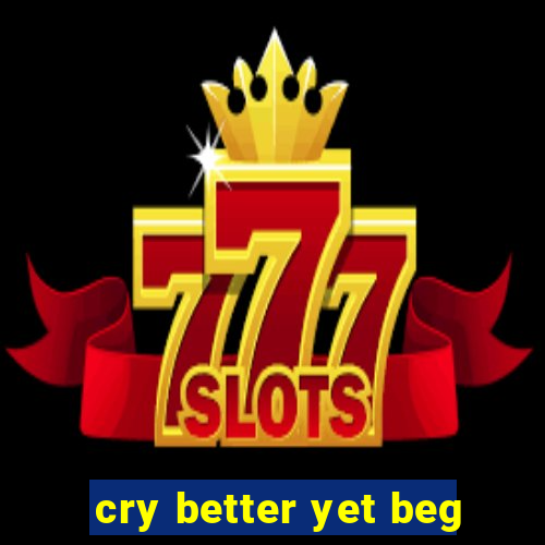 cry better yet beg