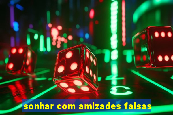sonhar com amizades falsas